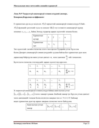 Магадлалын онол хичээлийн лекцийн хураангуй
 
Боловсруулсан багш: Н.Одон  Page 21 
Лекц № 9 Тасралтгүй санамсаргүй хэмжигдэхүүний дисперс,
Ковариац,Коррляци коэффициент
Е туршилтын дүн нь үл мэдэгдэх ( )xF тархалттай санамсаргүй хэмжигдэхүүн Х байг.
( )xF функцийг үнэлэхийг тулд эх олонлог ( )xΩ -ээс n хэмжээт санамсаргүй түүвэр
зохиовол байна.Энэхүү түүврээр дараах хүснэтийг зохиож болно.nxxx ,...,, 21
Туршилтын
дугаар
1 2 ... n
Туршилтын
дүн
1x 2x nx
Энэ хүснэгтийг энгийн статистик эгнээ гэж нэрлэнэ.Түүврийн утгыг бүлэглэж
болно.Дискрет санамсаргүй хэмжигдэхүүнийг судлаж байгаа бол туршилтын дүнг өсөх
дарааллаар байрлуулж ижил утгын давталт эсвэл давтамжim
n
mi
-ийг тооцоолно.
Бүлэглэсэн статистик эгнээнүүдийг дараах хүснэгтээр дүрсэлнэ.
ix 1x 2x kx...
im 1m 2m km nm
k
i
i =∑=1
...
ix 1x 2x kx...
 
n
mi
n
m1
n
m2
...
n
mk
1
1
=∑=
k
i
i
n
m
Х тасралтгүй санамсаргүй хэмжигдэхүүн байвал ажиглалтын утгыг
гэсэн о завсарт хувааж ,linebreak завсар тус бүр дэх утгын давталт
эсвэл давтамжийг тооцож болно.ихэвчлэн завсрын тоо к-г
[ [ [ [ [ kk xxxxxx ,,...,,,, 12110 − [
155 ≤≤ k байхаар
авдаг.туршилтын дүнгээр дараах завсрын статистик эгнээг байгуулна.
Ажиглалтын утгын
завсар
[ [10 ;xx [ [21;xx ... [ [kk xx ;1−
 