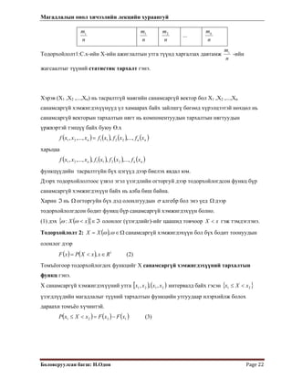 Магадлалын онол хичээлийн лекцийн хураангуй
 
Боловсруулсан багш: Н.Одон  Page 22 
 
n
mi
n
m1
n
m2
...
n
mk
Тодорхойлолт1:С.х-ийн Х-ийн ажиглалтын утга түүнд харгалзах давтамж
n
mi
-ийн
жагсаалтыг түүний статистик тархалт гэнэ.
Хэрэв (Х1 ,Х2 ,...,Хn) нь тасралтгүй маягийн санамсаргүй вектор бол Х1 ,Х2 ,...,Хn
санамсаргүй хэмжигдэхүүнүүд үл хамаарах байх зайлшгү бөгөөд хүрэлцээтэй нөхцөл нь
санамсаргүй векторын тархалтын нягт нь компонентуудын тархалтын нягтуудын
үржвэртэй тэнцүү байх буюу Ө.х
( ) ( ) ( ) ( )nnn xfxfxfxxxf ,...,,,...,, 221121 =
харьцаа
( ) ( ) ( ) ( )nnn xfxfxfxxxf ,...,,,,...,, 221121
функцүүдийн тасралтгүйн бүх цэгүүд дээр биелэх явдал юм.
Дээрх тодорхойлолтоос үзвэл эгэл үзэгдлийн огторгуй дээр тодорхойлогдсон функц бүр
санамсаргүй хэмжигдэхүүн байх нь алба биш байна.
Харин нь огторгуйн бүх дэд олонлгуудынℑ Ω σ алгебр бол энэ үед дээр
тодорхойлолгдсон бодит функц бүр санамсаргүй хэмжигдэхүүн болно.
Ω
(1) дэх ( ){ ℑ∈< xX }ωω : олонлог (үзэгдлийг)-ийг цаашид товчоор гэж тэмдэглэнэ.xX <
Тодорхойлолт 2: ( ) Ω∈= ωω ,XX санамсаргүй хэмжигдэхүүн бол бүх бодит тоонуудын
олонлог дээр
(2)( ) ( ) 1
, RxxXPxF ∈<=
Томъёогоор тодорхойлогдох функцийг Х санамсаргүй хэмжигдэхүүний тархалтын
функц гэнэ.
Х санамсаргүй хэмжигдэхүүний утга [ ) ( )2121 ,,, xxxx интервалд байх гэсэн { }21 xXx <≤
үзэгдлүүдийн магадлалыг түүний тархалтын функцийн утгуудаар илэрхийлж болох
дараахи томъёо хүчинтэй.
( ) ( ) ( )1221 xFxFxXxP −=<≤ (3)
 