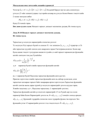 Магадлалын онол хичээлийн лекцийн хураангуй
 
Боловсруулсан багш: Н.Одон  Page 23 
Үнэхээр ( ) { } { }{ 1221 xXxXxXx }<−<=<≤ ба үүний баруун гар тал дахь олонлогууд
үзэгдэл (ℑ -ийн элемент) учраас тэдгээрийн ялгавар нь үзэгдэл болно.Өмнөх тэнцэтгэлийн
2 талаас магадлал авбал
( ) ( ) ( )1221 xXPxXPxXxP <−<=<≤
буюу (3) томъёо гарна.
Бие даан судлах сэдэв: Нөхцөлт тархалт ,нөхцөлт математик дундаж, Их тооны хууль
Лекц № 10 Нөхцөлт тархалт ,нөхцөлт математик дундаж,
Их тооны хууль
Тархалтын үл мэдэгдэх параметрийн статистик үнэлэлт
Үл мэдэгдэх F(x) тархалт бүхий эх олонлог Х –ээс зохиосон ( )nxxx ,...,, 21 түүврээр с.х Х-
ийн тархалтын хуулийг сонгон олох шаардлага гардаг.Гистограмм,полигон болон өөр
бусад шинж тэмдэгт тулгуурлан шинжээч тухайн с.х-ний тархалт харъяалагдах функцийн
ангийг сонгосон гэж үзье.Тухайлбал:
( )
( )
∫∞−
−
−
=
x at
dteaxF
2
2
2
2
1
,, σ
πσ
σ
σ,a параметр бүхий хэвийн тархалтын функцийн ангийг
( ) λλ
λ −
<
∑ ⎟⎟
⎠
⎞
⎜⎜
⎝
⎛
= e
x
x
xF
xx i
i
i
!
,
нь λ параметр бүхий Пауссоны тархалтын функцийн анги үүсгэнэ.
Практик хэрэглээнд хэвийн тархалтын функцийн анги нь сайтар судлагдсан ,олон
тархалтын хязгаарын тархалт байх чанараараа өргөн хэрэглэгдэнэ.Тархалтын функцийн
ангийг сонгож авсны дараа түүний үл мэдэгдэх параметрийг үнэлэх асуудал гарна.
Хэвийн тахалтанд σ,a ; Пауссоны тархалтанд λ параметрийг үнэлэнэ.
Тархалтын функцийн ангийн үл мэдэгдэх параметрийг θ гэе.Үүний дор хэд хэдэн
параметр байж болно.Параметрийг үнэлэх нь ( )nxxu ,...,,1 x2≈θ томъёог олоход оршдог.
функцийг түүврийн статистик эсвэл түүврийн функц гэж нэрлэдэг.Энэ
функцийн утгыг
( nxxxu ,...,, 21 )
θ параметрийн үнэлэлт гээд тэмдэглэхдээ ( )nxxxu ,...,, 21
ˆ =θ .
 
 