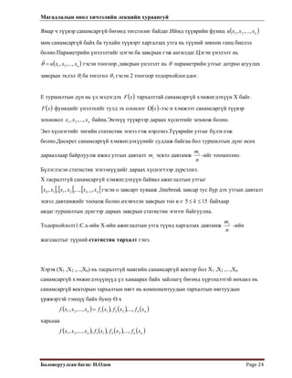 Магадлалын онол хичээлийн лекцийн хураангуй
 
Боловсруулсан багш: Н.Одон  Page 24 
 
)
Ямар ч түүвэр санамсаргүй бөгөөд төгсгөлөг байдаг.Иймд түүврийн функц
мөн санамсаргүй байх ба тухайн түүвэрт харгалзах утга нь түүний зөвхөн ганц биелэл
болно.Параметрийн үнэлэлтийг цэгэн ба завсрын гэж ангилдаг.Цэгэн үнэлэлт нь
гэсэн тоогоор ,завсрын үнэлэлт нь
( )nxxxu ,...,, 21
( nxxxu ,...,,ˆ
21=θ θ параметрийн утгыг дотроо агуулах
завсрын эхлэл 1θ ба төгсгөл 2θ гэсэн 2 тоогоор тодорхойлогддог.
Е туршилтын дүн нь үл мэдэгдэх ( )xF тархалттай санамсаргүй хэмжигдэхүүн Х байг.
( )xF функцийг үнэлэхийг тулд эх олонлог ( )xΩ -ээс n хэмжээт санамсаргүй түүвэр
зохиовол байна.Энэхүү түүврээр дараах хүснэтийг зохиож болно.nxxx ,...,, 21
Энэ хүснэгтийг энгийн статистик эгнээ гэж нэрлэнэ.Түүврийн утгыг бүлэглэж
болно.Дискрет санамсаргүй хэмжигдэхүүнийг судлаж байгаа бол туршилтын дүнг өсөх
дарааллаар байрлуулж ижил утгын давталт эсвэл давтамжim
n
mi
-ийг тооцоолно.
Бүлэглэсэн статистик эгнээнүүдийг дараах хүснэгтээр дүрсэлнэ.
Х тасралтгүй санамсаргүй хэмжигдэхүүн байвал ажиглалтын утгыг
гэсэн о завсарт хувааж ,linebreak завсар тус бүр дэх утгын давталт
эсвэл давтамжийг тооцож болно.ихэвчлэн завсрын тоо к-г
[ [ [ [ [ kk xxxxxx ,,...,,,, 12110 − [
155 ≤≤ k байхаар
авдаг.туршилтын дүнгээр дараах завсрын статистик эгнээг байгуулна.
Тодорхойлолт1:С.х-ийн Х-ийн ажиглалтын утга түүнд харгалзах давтамж
n
mi
-ийн
жагсаалтыг түүний статистик тархалт гэнэ.
Хэрэв (Х1 ,Х2 ,...,Хn) нь тасралтгүй маягийн санамсаргүй вектор бол Х1 ,Х2 ,...,Хn
санамсаргүй хэмжигдэхүүнүүд үл хамаарах байх зайлшгү бөгөөд хүрэлцээтэй нөхцөл нь
санамсаргүй векторын тархалтын нягт нь компонентуудын тархалтын нягтуудын
үржвэртэй тэнцүү байх буюу Ө.х
( ) ( ) ( ) ( )nnn xfxfxfxxxf ,...,,,...,, 221121 =
харьцаа
( ) ( ) ( ) ( )nnn xfxfxfxxxf ,...,,,,...,, 221121
 