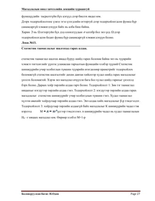 Магадлалын онол хичээлийн лекцийн хураангуй
 
Боловсруулсан багш: Н.Одон  Page 27 
функцүүдийн тасралтгүйн бүх цэгүүд дээр биелэх явдал юм.
Дээрх тодорхойлолтоос үзвэл эгэл үзэгдлийн огторгуй дээр тодорхойлогдсон функц бүр
санамсаргүй хэмжигдэхүүн байх нь алба биш байна.
Харин нь огторгуйн бүх дэд олонлгуудынℑ Ω σ алгебр бол энэ үед дээр
тодорхойлолгдсон бодит функц бүр санамсаргүй хэмжигдэхүүн болно.
Ω
Лекц №13.
Статистик таамаглалыг шалгахад гарах алдаа.
статистик таамаглал шалгах явцад буруу шийд гарах боломж байна энэ нь түүврийн
хэмжээ төгтсөглийг үүнээс уламжлан тархалтын функцийн хэлбэр түүний Статистик
шинжүүрийн учир холбоглын түвшин түүврийн өгөгдөлөөр праметрийг тодорхойлох
боломжгүй статистик шалгалтийг дахин давтан хийснээр худал шийд гарах магадлалыг
үнэлэх боломжтой. Хэрэв энэ магадлал өчүүхэн бага бол хулал шийд гарахыг үнэлхэд
бэрх болно. Дараах хоёр төрлийн алдаа гарч болно. Тодорхойлолт 1: Зөв тэг таамаглал
няцаахыг нэгдүгээр төрлийн алдаа гэнэ. Тодорхойлолт 2: нэгдүгээр төрлийн алдаа гарах
магадлалыг статистик шинжүүрийг учир холбогдлын түвшин гэнэ. Худал таамаглал
хүлээн авахийг хоёрдугаар төрлийн алдаа гэнэ. Энэ алдаа хийх магадлалыг β-р тэмдгэлдэг.
Тодорхойлолт 3: хоёрдугаар төрлийн алдаагүй байх магадлалыг К шинжүүрийн чадал гэж
нэрлээд М үсгээр тэмдэглэнэ. n шинжүүрийн чадал нь худал таамаглалын
Н0 –г няцаах магадлал юм. Өөрөөр хэлбэл М=1-р
 
 