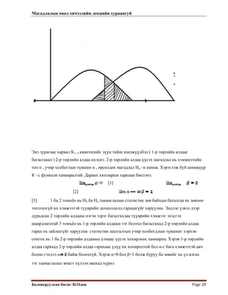 Магадлалын онол хичээлийн лекцийн хураангуй
 
Боловсруулсан багш: Н.Одон  Page 28 
Энэ зурагаас харвал К1- α квантилийг зүүн тийш шилжүүлбэл ( 1-р төрлийн алдааг
багасгавал ) 2-р төрлийн алдаа ихэснэ. 2-р төрлийн алдаа үүсэх магадлал нь хэмжилтийн
тоо n , учир холбоглын түвшин α , өрсөлдөх магадлал На –н шинж. Хэрэглэж буй шинжүүр
К –с функцэн хамааралтай. Дараах хязгаарын харьцаа биелэнэ.
=0 [1]
[2]
[3] 1 ба 2 томъёо нь Н0 ба На таамаглалын статистик зөв байхын баталгаа нь зөвхөн
төгсгөлгүй их хэмжээтэй түүврийн дохиолдолд гарцаагүйг харуулна. Эндээс үзвэл дээр
дурьдсан 2 төрлийн алдааш нэгэн зэрэг багасгахдаа түүврийн хэмжээг эхэсгэх
шаардлагатай 3 томъёо нь 1-р төрлийн алдааш тэг болтол багасгахад 2-р төрлийн алдаа
гарах нь зайлшгүйг харуулна статистик шалгалтын учир холбогдлын түвшинг хэрхэн
сонгох нь 1 ба 2-р төрлийн алдааны улмаас үүсэх хохирлоос хамаарна. Хэрэв 1-р төрлийн
алдаа гарахад 2-р төрлийн алдаа гарахаас үлүү их хохиролтой бол α-г бага хэмжээтэй авч
болно гэхдээ α байж болохгүй. Хэрэв α=0 бол β=1 болж буруу ба зөвийг нь үл ялгах
тэг таамаглалыг ямагт хүлээн авахад хүрнэ.
 
 