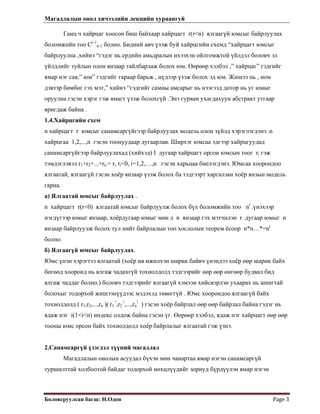 Магадлалын онол хичээлийн лекцийн хураангуй
 
Боловсруулсан багш: Н.Одон  Page 3 
 
Ганц ч хайрцаг хоосон биш байхаар хайрцагт r(r<n) ялгаагүй юмсыг байрлуулах
боломжийн тоо Cr-1
n-1 болно. Бидний авч үзэж буй хайрцгийн схемд “хайрцагт юмсыг
байрлуулна ,хийнэ “гэдэг нь ердийн амьдралын ихээхэн ойлгомжтой үйлдэл боловч эл
үйлдлийг туйлын олон янзаар тайлбарлаж болох юм. Өөрөөр хэлбэл ,” хайрцаг” гэдгийг
ямар нэг сав,” юм” гэдгийг гараар барьж , нүдээр үзэж болох эд юм. Жишээ нь , ном
дэвтэр бөмбөг гэх мэт,” хийнэ “гэдгийг самны амсарыг нь нээгээд дотор нь уг юмыг
оруулна гэсэн хэрэг гэж ямагт үзэж болохгүй .Энэ гурван ухагдахуун абстракт утгаар
яригдаж байна .
1.4.Хайрцгийн схем
n хайрцагт r юмсыг санамсаргүйгээр байрлуулах модель олон зүйлд хэрэглэгдэнэ .n
хайрцгаа 1,2,...,n гэсэн тоонуудаар дугаарлав. Ширхэг юмсаа эдгээр хайрцгуудад
санамсаргүйгээр байрлуулахад (хийхэд) I дугаар хайрцагт орсон юмсын тоог ri гэж
тэмдэглэвэл r1+r2+...+rn = r, ri<0, i=1,2,…,n гэсэн харьцаа биелэгдэнэ. Юмсаа хоорондоо
ялгаатай, ялгаагүй гэсэн хоёр янзаар үзэж болох ба тэдгээрт харгалзан хоёр янзын модель
гарна.
а) Ялгаатай юмсыг байрлуулах .
n хайрцагт r(r<0) ялгаатай юмсыг байрлуулж болох бүх боломжийн тоо nr
.үнэхээр
нэгдүгээр юмыг янзаар, хоёрдугаар юмыг мөн л n янзаар гэх мэтчилэн r дугаар юмыг n
янзаар байрлуулж болох тул нийт байрлалын тоо хослолын теорем ёсоор n*n…*=nr
болно.
б) Ялгаагүй юмсыг байрлуулах.
Юмс үнэн хэрэгтээ ялгаатай (хоёр ив ижилхэн шарик байвч үнэндээ хоёр өөр шарик байх
бөгөөд хооронд нь ялгаж чадахгүй тохиолдолд тэдгээрийг өөр өөр өнгөөр будвал бид
ялгаж чаддаг болно.) боловч тэдгээрийг ялгаагүй хэмээн хийсвэрлэн ухаарах нь ашигтай
болохыг тодорхой жишээнүүдээс мэдэхэд төвөггүй . Юмс хоорондоо ялгаагүй байх
тохиолдолд ( r1,r2,...,rn )( r1
!
,r2
!
,...,rn
!
) гэсэн хоёр байрлал өөр өөр байрлал байна гэдэг нь
ядаж нэг i(1<i<n) индекс олдож байна гэсэн үг. Өөрөөр хэлбэл, ядаж нэг хайрцагт өөр өөр
тооны юмс орсон байх тохиолдолд хоёр байрлалыг ялгаатай гэж үзнэ.
2.Санамсаргүй үзэгдэл түүний магадлал
Магадлалын онолын асуудал бүхэн мөн чанартаа ямар нэгэн санамсаргүй
туршилттай холбоотой байдаг тодорхой нөхцлүүдийг зориуд бүрдүүлэн ямар нэгэн
 