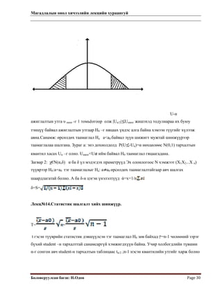 Магадлалын онол хичээлийн лекцийн хураангуй
 
Боловсруулсан багш: Н.Одон  Page 30 
U-н
ажиглалтын утга υ ажиг -г 1 томьёогоор олж |Uα/2| Uажиг жишэхэд тодулиараа их буюу
тэнцүү байвал ажиглалтын утгаар Н0 –г няцаах үндэс алга байна хэмээн түүгийг хүлээж
авна.Санамж: өрсөлдөх таамаглал На а<а0 байвал зүүн шижигт мужтай шинжүүрээр
таамаглалаа шалгана. Зураг а: энэ дохиолдолд P(U -Uα)=α нөхцөлөөс Ν(0,1) тархалтын
квантил хасах Uα –г олно. Uажиг<U ийм байвал Н0 таамаглал гяцаагадана.
Загвар 2: χ€Ν(α,δ) α ба δ үл мэдэгдэх праметрүүд Эх олонлогоос Ν хэмжээт (X1X2...X n)
түүврээр Н0:а=а0 тэг таамаглалыг На: а а0 өрсөлдөх таамаглалтайгаар авч шалгах
шаардлагатай болно. А ба δ-н цэгэн үнэлэлтүүд ά=х=1/n
δ=S=
Лекц№14.Статистик шалгалт хийх шинжүүр.
T= =
t гэсэн түүврийн статистик дэвшүүлсэн тэг таамаглал Н0 зөв байхад ‫=ץ‬n-1 чөлөөний зэрэг
бүхий student –н тархалттай санамсаргүй хэмжигдхүүн байна. Учир холбогдлийн түвшин
α-г сонгон авч student-н тархалтын таблицаас tα/2 ;n-1 нэсэн квантилийн утгийг харж болно
 
 
