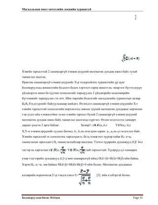 Магадлалын онол хичээлийн лекцийн хураангуй
 
Боловсруулсан багш: Н.Одон  Page 31 
Хэвийн тархалттай 2 санамсаргүй хэмжигдхүүний математик дундаж ижил байх тухай
таамаглал шалгах.
Практик санамсаргүй хэмжигдхүүнийг Х-р тодорхойлох туршилтийн үр дүнг
боловсруулхад жишилтийн бодлого бодох хэрэгцээ гарна жишээ нь: ямар нэг бүтээгдхүүн
үйлдвэрлэх шинэ ба хуучин технологийг харьцуулах 2 үйлдвэрийн хөдөлмөрийн
бүтээмжийг харьцуулах гэх мэт. Ийм төрлийн бодолгийг магадлалийн туршилтын загвар
ΩхΒx F(x,ө) үүнийг байгуулсанаар шийднэ. Ихэнхдээ санамсаргүй хэмжигдхүүнийн Х-г
хэвийн тархалттай технологийн өөрчлөлтөд зөвхөн түүний математик дундажыг өөрчилнө
гэж үздэг.ийд хэмжилтйин эхэнх хэвийн тархалт бүхий 2 санамсаргүй хэмжигдхүүний
математик дундаж ижил байх таамаглал шалгахад хүргэнэ. Өгсөн мэдээллээс хамаарч
дараах үндсэн 2 арга байдаг. Загвар1: x (a1,δ1) Y N(a2; δ2)
X,Y-н хэмжигдрүүнийг судлах бөгөөд δ1, δ2 нь өгөгдсөн харин a1, a2 нь үл мэдэгдэх байг.
Хэвийн тархалтай эх олонлогоос харгалүан n1 ба n2 хэмжээст түүвэр хийж Н0: а=а0
таамаглалыг өрсөлдөгч На таамаглалтайгаар шалгана. Тэгвэл түүврийн дундажууд ; бол
эдгээр нь харгалзан x (a1; ) Y (a2; ) nab тархалттай. Түүврүүд үл хамаарах
учир тэдгээрийн дундажууд ; -д мөн хамааралгүй иймд D( + )=D( )+D( ) ийм байна.
Хэрэв Н0: а1=а2 зөв байвал M( - )=M( )-M( )=0 ийм болно. Математик дундажын
ялгаврийн норомчилж U-р тэмдэглэвэл U= [3] ийм хэлбэртэй болно.
 
 