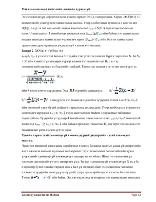 Магадлалын онол хичээлийн лекцийн хураангуй
 
Боловсруулсан багш: Н.Одон  Page 32 
Энэ хэмжигдхүүн норомчлогдсон хэвийн тархалт N(0,1) захирагдана. Харин U (0,1) U-
статистикийг дэвшүүлсэн таамаглалаа шалгах. Учир холбогдлын түвшин α-г сонгон авч
P(|U|≥U α/2)= α энэ нөхцөлийг хангах квантиль нь U α/2 –г N(0;1) тархалтын таблицаас
олно. U ажиглалтыг 3 томъёогоор тооцоолж олж |uажиг| α/2 ийм байвал тэг таамаглалыг
няцааж өрсөлдөх таамаглалыг хүлээн авч харин |Uажиг|< α/2 ийм бол тэг таамаглалыг
туршилтын дүнгээр няцаах үндэслэлгүй хэмээн хүлээн авна.
Загвар 2 X€N(a1 σ1) Y€N(a2 σ2)
a1 a2 σ1 σ2 -д үл мэдэгдэх бөгөөд σ1= σ2 ийм гэж үзээд эх олонлог бүрээс харгалзан N1 ба N2
< 30 ийм хэмжээт үл хамаарах түүвэр зохиож тэг таамаглалтыг H0 : a1= a2
таамаглалтайгаар шалгах бодлогийг шийдий. Таамаглал шалгах статистик шинжүүрт n1
t = [4] xi
ийм 4 гэсэн хэмуигдхүүн авна. Энд түүврийн дундажууд S1
2
= )2
S1
2
= )2
дэвшүүлсэн тэг таамаглал үнэн бол түүврийн статик t нь =n1+n2-2
ийм чөлөөний зэрэг бүхий student-н тархалтанд захирагдана. Учир холбогдлын түвшин α-г
сонгон авч харгалзах t α/2; n1+n2-2 гэсэн квантилийнг student-н тархалтын таблицаас
тодорхойлно. Түүврийн утгуудаар 4 томъёоноос t ажиглалтыг олж t α/2; n1+n2-2 квантилтай
жишихэд |tажиг | t α/2; n1+n2-2 ийм байвал өрсөлдөх таамаглал На зөв эсрэг тохиолдолд тэг
таамаглалыг үнэн хэмээн хүлээн авна.
Хэвийн тархалттай санамсаргүй хэмжигдхүүний дисперсийн тухай таамаглал
шалгах.
Практикт машиний ажилгааны нарийвчлал хэмжих багажны заалтын алдаа үйлдвэрлэлийн
жигд ажижгаа автомат шугамын тогтворжилт зэрэг технологын болон хийцийн чухал
үзүүлэлтийг санамсаргүй хэмжигдхүүн дисперс илэрхийлнэ. Иймд эх олонлогын үл
мэдэгдэх дисперсийг үнэлэх загвар авч үзье. Загвар : санамсаргүй хэмжигдхүүн Х нь а ба
σ праметр бүхий хэвийн тархалт мөн а ба σ үл мэдэгдэх байг эх олонлогоос зохиосон
n хэмжээт түүврийн тоон үзүүлэлтүүдийг дээрх праметрийн цэгэн үнэлэлт болгон авна.
Тэгвэл 2
=S2
ийм байна. Эдгээр мэдээлэлд тулгуурлан тэг таамаглалыг өрсөлдөх
 
 