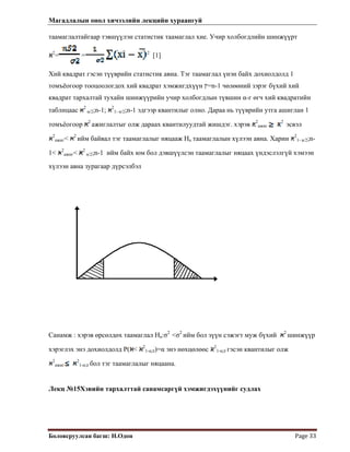 Магадлалын онол хичээлийн лекцийн хураангуй
 
Боловсруулсан багш: Н.Одон  Page 33 
таамаглалтайгаар тэвшүүлэн статистик таамаглал хие. Учир холбогдлийн шинжүүрт
2
= = 2
[1]
Хий квадрат гэсэн түүврийн статистик авна. Тэг таамаглал үнэн байх дохиолдолд 1
томъёогоор тооцоологдох хий квадрат хэмжигдхүүн ‫=ץ‬n-1 чөлөөний зэрэг бүхий хий
квадрат тархалтай тухайн шинжүүрийн учир холбогдлын түвшин α-г өгч хий квадратийн
таблицаас 2
α/2;n-1; 2
1- α/2;n-1 эдгээр квантилыг олно. Дараа нь түүврийн утга ашиглан 1
томъёогоор 2
ажиглалтыг олж дараах квантилуудтай жишдэг. хэрэв 2
ажиг
2
эсвэл
2
ажиг< 2
ийм байвал тэг таамаглалыг няцааж На таамаглалын хүлээн авна. Харин 2
1- α/2;n-
1< 2
ажиг< 2
α/2;n-1 ийм байх юм бол дэвшүүлсэн таамаглалыг няцаах үндэслэлгүй хэмээн
хүлээн авна зурагаар дүрсэлбэл
Санамж : хэрэв өрсөлдөх таамаглал На:σ2
<σ2
ийм бол зүүн сэжэгт муж бүхий 2
шинжүүр
хэрэглэх энэ дохиолдолд P( < 2
1-α;‫ע‬)=α энэ нөхцөлөөс 2
1-α;‫ע‬ гэсэн квантилыг олж
2
ажиг
2
1-α;‫ע‬ бол тэг таамаглалыг няцаана.
Лекц №15Хэвийн тархалттай санамсаргүй хэмжигдэхүүнийг судлах
 
 