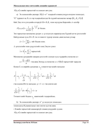 Магадлалын онол хичээлийн лекцийн хураангуй
 
Боловсруулсан багш: Н.Одон  Page 34 
 
)( σ,aN хэвийн тархалттай эх олонлог авч үзье.
a) Эх олонлогийн дисперс ( ) 2
σ=x тодорхой хэмжигдэхүүн өгөдсөн тохиолдол.D
“E” туршилт нь Х с.х-ээр тодорхойлогдох ба түүний математик загвар ( )( )xFBxx ,,Ω
байг.Энд эгэл үзэгдлийн огторгуй xBR,≡Ω -тоон шулууны Борелийн σ -алгебр
( )
( )
∫∞−
−
−
=
x at
dteaxF
2
2
2
2
1
,, σ
πσ
σ болно.
Энэ тархалтын математик дундач a үл мэдэгдэх параметр юм.Түүний цэгэн үнэлэлтийг
байгуулахын тулд R≡Ω -ээс n хэмжээт түүвэр зохиож ,ажиглалтын утгаар
∑== ix
n
xa
1
ˆ -ийг бодож олно.
aˆ үнэлэлтийн тоон үзүүлэлтийг олно.Эндээс үзвэл
⎟⎟
⎠
⎞
⎜⎜
⎝
⎛
∈
n
aNx
σ
, тархалттай.
Математик дундажийн завсран үнэлэлтйг олохын тулд түүврийн статистик u-г
( )
σ
nax
u
−
= гэж авна.Энэхүү u статистик ( )1,0Nu ∈ тархалттайг харуулж
болно.С.х u өөрийн дундачаас
2
αu хэмжээгээр хазайх магадлал
∫∫
−
−
−
==
⎪
⎪
⎭
⎪⎪
⎬
⎫
⎪
⎪
⎩
⎪⎪
⎨
⎧
<
−
<−
2
2
2
2
2
0
22
22 2
2
2
1
αα
α
ππσ αα
u
t
u
u
t
dtedteu
n
ax
uP
гэж олдоно.Итгэх магадлал α−=1p гэж сонгон авч
α
π
α
α
−=⎟
⎟
⎠
⎞
⎜
⎜
⎝
⎛
Φ=∫
−
1
2
2
20
2
2
2
udte
u
t
Тэгшитгэлийг бодож
2
αu квантилийг тодорхойлно.
b) Эх олонлогийн дисперс 2
σ үл мэдэгдэх тохиолдол.
тохиолдолд Натаамаглалыг зөв хэмээн хүлээж авна.
: Хэвийн тархалттай санамсаргүй хэмжигдэхүүнийг судлах
( )σ,aN хэвийн тархалттай эх олонлог авч үзье.
 