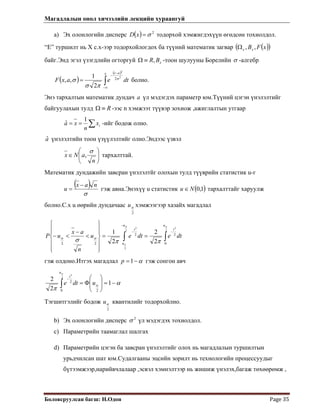 Магадлалын онол хичээлийн лекцийн хураангуй
 
Боловсруулсан багш: Н.Одон  Page 35 
a) Эх олонлогийн дисперс ( ) 2
σ=x тодорхой хэмжигдэхүүн өгөдсөн тохиолдол.D
“E” туршилт нь Х с.х-ээр тодорхойлогдох ба түүний математик загвар ( )( )xFBxx ,,Ω
байг.Энд эгэл үзэгдлийн огторгуй xBR,≡Ω -тоон шулууны Борелийн σ -алгебр
( )
( )
∫∞−
−
−
=
x at
dteaxF
2
2
2
2
1
,, σ
πσ
σ болно.
Энэ тархалтын математик дундач a үл мэдэгдэх параметр юм.Түүний цэгэн үнэлэлтийг
байгуулахын тулд R≡Ω -ээс n хэмжээт түүвэр зохиож ,ажиглалтын утгаар
∑== ix
n
xa
1
ˆ -ийг бодож олно.
aˆ үнэлэлтийн тоон үзүүлэлтийг олно.Эндээс үзвэл
⎟⎟
⎠
⎞
⎜⎜
⎝
⎛
∈
n
aNx
σ
, тархалттай.
Математик дундажийн завсран үнэлэлтйг олохын тулд түүврийн статистик u-г
( )
σ
nax
u
−
= гэж авна.Энэхүү u статистик ( )1,0Nu ∈ тархалттайг харуулж
болно.С.х u өөрийн дундачаас
2
αu хэмжээгээр хазайх магадлал
∫∫
−
−
−
==
⎪
⎪
⎭
⎪⎪
⎬
⎫
⎪
⎪
⎩
⎪⎪
⎨
⎧
<
−
<−
2
2
2
2
2
0
22
22 2
2
2
1
αα
α
ππσ αα
u
t
u
u
t
dtedteu
n
ax
uP
гэж олдоно.Итгэх магадлал α−=1p гэж сонгон авч
α
π
α
α
−=⎟
⎟
⎠
⎞
⎜
⎜
⎝
⎛
Φ=∫
−
1
2
2
20
2
2
2
udte
u
t
Тэгшитгэлийг бодож
2
αu квантилийг тодорхойлно.
b) Эх олонлогийн дисперс 2
σ үл мэдэгдэх тохиолдол.
c) Параметрийн таамаглал шалгах
d) Параметрийн цэгэн ба завсран үнэлэлтийг олох нь магадлалын туршилтын
урьдчилсан шат юм.Судалгааны эцсийн зорилт нь технологийн процессуудыг
бүтээмжээр,нарийвчлалаар ,эсвэл хэмнэлтээр нь жишиж үнэлэх,багаж төхөөрөмж ,
 
 