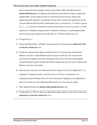 Магадлалын онол хичээлийн лекцийн хураангуй
 
Боловсруулсан багш: Н.Одон  Page 36 
бүтээгдэхүүний шинж чанарыг жиших явдал байдаг.Ийм төрлийн бодлогыг
жишилтийн бодлого гэнэ.Жишилтийн бодлогын математик загвар нь тархалтын
параметрийн тухай таамаглал шалгах статистик бодлого болдог.Тархалтын
параметрүүдийн өөрчлөлт нь практикт багаж,хийц технологийн процессын ялгааг
тусгадаг.Жишилтийн бодлогыг шийдэхийн тулд эх олонлогоос “n” хэмжээт түүвэр
)nx зохиож гистограмм ,полигон болон бусад дүгнэлтээс үүдэн с.х Х-ийн
тархалтын хэлбэрийн талаар шинжээч таамаглал дэвшүүлж ,түүний параметрийг
үнэлэн магадлалын туршилтын загвар
( xx ,...,, 21
( )( )xFBxx ,,Ω -ийг байгуулсан гэе.
e) Тодорхойлолт 1:
f) Тархалтын функцийн хэлбэрийн талаар дэвшүүлсэн таамаглалыг параметрт биш
статистик таамаглал гэнэ.
g) Таамаглал дэвшүүлсний дараа түүнийг шалгах ,Ө.х магадлалын загвар бодит
байдалд хэр зэрэг тохирч байгааг шалгах асуудал тавигддаг.Энэ таамаглалыг
шалгахдаа янз бүрийн статистик шинжүүр хэрэглэдэг.Статистик шинжүүрийн
тусламжтайгаар судлаач загвар сайн бөгөөд туршилтын өгөгдөл түүнд харшлахгүй
байгааг тогтоожээ гэж саная.
h) Ажиглалтын статистик эгнээний магадлалын загвар ( )θ,xF -ийн параметр θ -г үл
хамаарах 2 түүврээр үнэлбэл ,олдсон 2 үнэлэлт 21
ˆ,ˆ θθ нь с.х-үүд болох тул
хоорондоо ялгаатай байна.Тэгвэл 21
ˆˆ θθ нь магадлалын завсрын цэгэн параметр θ -
ийн үнэлэлт мөн үү эсвэл параметр өөрчлөгдсөн үү гэдэг асуудал гардаг.
i) Ийм төрлийн бодлого нь жишилтийн ердийн бодлого юм.
j) Тодорхойлолт 2: Өгсөн тархалтын функцийн параметрийн утгын тухай тамаглалыг
параметрт статистик таамаглал гэнэ.
 
 