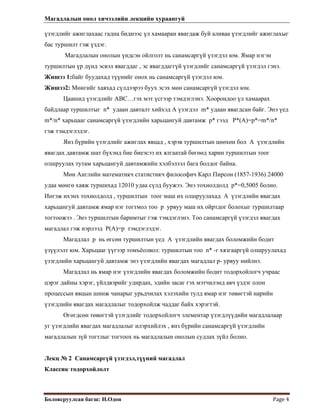 Магадлалын онол хичээлийн лекцийн хураангуй
 
Боловсруулсан багш: Н.Одон  Page 4 
 
үзэгдлийг ажиглахаас гадна биднээс үл хамааран явагдаж буй аливаа үзэгдлийг ажиглахыг
бас туршилт гэж үздэг.
Магадлалын онолын үндсэн ойлголт нь санамсаргүй үзэгдэл юм. Ямар нэгэн
туршилтын үр дүнд эсвэл явагддаг , эс явагддаггүй үзэгдлийг санамсаргүй үзэгдэл гэнэ.
Жишээ 1:байг буудахад түүнийг онох нь санамсаргүй үзэгдэл юм.
Жишээ2: Мөнгийг хаяхад сүлдээрээ буух эсэх мөн санамсаргүй үзэгдэл юм.
Цаашид үзэгдлийг АВС…гэх мэт үсгээр тэмдэглэнэ. Хоорондоо үл хамаарах
байдлаар туршилтыг n* удаан давталт хийхэд А үзэгдэл m* удаан явагдсан байг. Энэ үед
m*/n* харьцааг санамсаргүй үзэгдлийн харьцангуй давтамж p* гээд P*(A)=p*=m*/n*
гэж тэмдэглэдэг.
Янз бүрийн үзэгдлийг ажиглах явцад , хэрэв туршилтын цөөхөн бол A үзэгдлийн
явагдах давтамж шат бүхэнд бие биеэсээ их ялгаатай бөгөөд харин туршилтын тоог
олшруулах тутам харьцангуй давтамжийн хэлбэлзэл бага болдог байна.
Мөн Английн математикч статистикч философич Карл Пирсон (1857-1936) 24000
удаа мөнгө хаяж туршихад 12010 удаа сүлд буужээ. Энэ тохиолдолд p*=0,5005 болно.
Ингэж ихэнх тохиолдолд , туршилтын тоог маш их олшруулахад A үзэгдлийн явагдах
харьцангуй давтамж ямар нэг тогтмол тоо p урвуу маш их ойртдог болохыг туршилтаар
тогтоожээ . Энэ туршилтын баримтыг гэж тэмдэглэнэ. Тоо санамсаргүй үзэгдэл явагдах
магадлал гэж нэрлээд P(A)=p тэмдэглэдэг.
Магадлал p нь өгсөн туршилтын үед A үзэгдлийн явагдах боломжийн бодит
үзүүлэлт юм. Харьцааг үүгээр томъёолвол: туршилтын тоо n* -г хязгааргүй олшруулахад
үзэгдлийн харьцангуй давтамж энэ үзэгдлийн явагдах магадлал p- урвуу нийлнэ.
Магадлал нь ямар нэг үзэгдлийн явагдах боломжийн бодит тодорхойлогч учраас
цэрэг дайны хэрэг, үйлдвэрийг удирдах, эдийн засаг гэх мэтчилэнд авч үздэг олон
процессын явцын шинж чанарыг урьдчилах хэлэхийн тулд ямар нэг төвөгтэй нарийн
үзэгдлийн явагдах магадлалыг тодорхойлж чаддаг байх хэрэгтэй.
Өгөгдсөн төвөгтэй үзэгдлийг тодорхойлогч элементар үзэгдлүүдийн магадлалаар
уг үзэгдлийн явагдах магадлалыг илэрхийлэх , янз бүрийн санамсаргүй үзэгдлийн
магадлалын зүй тогтлыг тогтоох нь магадлалын онолын судлах зүйл болно.
Лекц № 2 Санамсаргүй үзэгдэл,түүний магадлал
Классик тодорхойлолт
 
