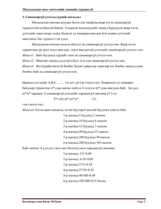 Магадлалын онол хичээлийн лекцийн хураангуй
 
Боловсруулсан багш: Н.Одон  Page 5 
 
1. Санамсаргүй үзэгдэл,түүний магадлал
Магадлалын онолын асуудал бүхэн сөн чанартаа ямар нэгэн санамсаргүй
туршилттай холбоотой байдаг. Тодорхой нөхцөлүүдийг зориуд бүрдүүлэн ямар нэгэн
үзэгдлийг ажиглахаас гадна, биднээс үл хамааран явагдаж буй аливаа үзэгдлийг
ажиглахыг бас туршилт гэж үздэг.
Магадлалын онолын үндсэн ойлголт нь санамсаргүй үзэгдэл юм. Ямар нэгэн
туршилтын үр дүнд эсвэл явагддаг, эсвэл явагдахгүй үзэгдлийг санамсаргүй үзэгдэл гэнэ.
Жишээ1. Байг буудахад түүнийг онох нь санамсаргүй үзэгдэл юм.
Жишээ2. Мөнгийг хаяхад сүлдээрээ буух эсэх сөн санамсаргүй үзэгдэл юм.
Жишээ3. Янз бүрийн өнгөтэй бөмбөг бүхий хайрцгаас таамгаар нэг бөмбөг авахад улаан
бөмбөг байх нь санамсаргүй үзэгдэл юм.
Цаашид үзэгдлийг A,B,C…….. гэх мэт үсгээр тэмдэглэнэ. Хоорондоо үл хамаарах
байдлаар туршилтыг n* удаа давтан хийхэд А үзэгдэл m* удаа явагдсан байг. Энэ үед
m*/n* харьцааг А санамсаргүй үзэгдлийг харьцангуй давтамж p* гээд
P*=(A)=p*=m*/n* (1)
гэж тэмдэглэнэ.
Жишээ4. Нэгэн ижил нөхцөлд, өгсөн буугаар 6 шаттай буудлага хийсэн байг.
1-р шатанд:5 буудхад 2 оносон
2-р шатанд:10 буудхад 6 оносон
3-р шатанд:12 буудхад 7 оносон
4-р шатанд:50 буудхад 27 оносон
5-р шатанд:100 буудхад 49 оносон
6-р шатанд:200 буудхад 102 оносон
Байг онохыг А үзэгдэл гэвэл шат болгонд онох харьцангуй давтамж:
1-р шатанд: 2/5=0.40
2-р шатанд: 6/10=0.60
3-р шатанд:7/12=0.58
4-р шатанд:27/50=0.54
5-р шатанд:49/100=0.49
6-р шатанд:102/200=0.51 болно.
 