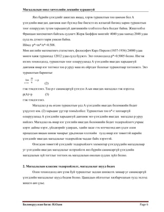 Магадлалын онол хичээлийн лекцийн хураангуй
 
Боловсруулсан багш: Н.Одон  Page 6 
Янз бүрийн үзэгдлийг ажиглах явцад, хэрэв туршилтын тоо цөөхөн бол А
үзэгдлийн явагдах давтамж шат бүхэнд бие биеэсээ их ялгаатай бөгөөд харин туршилтын
тоог олшруулах тутам харьцангуй давтамжийн хэлбэлзэл бага болдог байна. Жишээлбэл
Францын математикч байгаль судлагч Жорж Бюффон мөнгийг 4040 удаа хаяхад 2048 удаа
сүлд нь дээшээ харж унасан байна.
Иймд: p*=m*/n*=0.508.
Мөн английн математикч статистикч, философич Карл Пирсон (1857-1936) 24000 удаа
мөнгө хаяж туршихад 12012 удаа сүлд буужээ. Энэ тохиолдолд p*=0.5005 болно. Ингэж
ихэнх тохиолдолд, туршилтын тоог олшруулахад А үзэгдлийн явагдах харьцангуй
давтамж ямар нэг тогтмол тоо p уруу маш их ойртдог болохыг туршилтаар тогтоожээ. Энэ
туршилтын баримтыг
∞n
m
n
lim
→
p:=
(2)
гэж тэмдэглэнэ. Тоо p-г санамсаргүй үзэгдэл А-ын явагдах магадлал гэж нэрлээд
p(A)=p (3)
гэж тэмдэглэнэ.
Магадлал p нь өгсөн туршилтын үед А үзэгдлийн явагдах боломжийн бодит
үзүүлэлт юм. (2) харьцааг үүгээр томъёолбол: Туршилтын тоо n*-г хязгааргүй
олшруулахад А үзэгдлийн харьцангуй давтамж энэ үзэгдлийн явагдах магадлал p уруу
нийлнэ. Магадлал нь ямар нэг үзэглийн явагдах боломжийн бодит тодорхойлогч учраас
цэрэг дайны хэрэг, үйлдвэрийг удирдах, эдийн засаг гэх мэтчилэнд авч үздэг олон
процессын явцын шинж чанарыг урьдчилан хэлэхийн тулд ямар нэг төвөгтэй нарийн
үзэгдлийг явагдах магадлалыг тодорхойлж чаддаг байх хэрэгтэй.
Өгөгдсөн төвөгтэй үзэгдлийг тодорхойлогч элементар үзэгдлүүдийн магадлалаар
уг үзэгдлийн явагдах магадлалыг илэрхийлэх янз бүрийн санамсаргүй үзэгдлийн
магадлалын зүй тогтлыг тогтоох нь магадлалын онолын судлах зүйл болно.
2. Магадлалын классик тодорхойлолт, магадлалыг шууд бодох
Олон тохиолдолд авч үзэж буй туршилтыг задлан шинжлэх замаар уг санамсаргүй
үзэгдлийн магадлалыг шууд бодож болно. Цаашдын ойлголтыг хялбарчлахын тулд эхлээд
жишээ авч үзье.
 
 