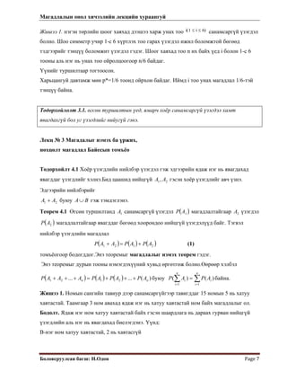 Магадлалын онол хичээлийн лекцийн хураангуй
 
Боловсруулсан багш: Н.Одон  Page 7 
 
)Жишээ 1. нэгэн төрлийн шоог хаяхад дээшээ харж унах тоо i 1 i≤ 6≤( санамсаргүй үзэгдэл
болно. Шоо симметр учир 1-с 6 хүртлэх тоо гарах үзэгдэл ижил боломжтой бөгөөд
тэдгээрийг тэнцүү боломжит үзэгдэл гэдэг. Шоог хаяхад тоо n их байх үед i болон 1-с 6
тооны аль нэг нь унах тоо ойролцоогоор n/6 байдаг.
Үүнийг туршилтаар тогтоосон.
Харьцангуй давтамж мөн p*=1/6 тоонд ойрхон байдаг. Иймд i тоо унах магадлал 1/6-тэй
тэнцүү байна.
Тодорхойлолт 3.1. өгсөн туршилтын үед, ямарч хоёр санамсаргүй үзэгдэл хамт
явагдахгүй бол уг үзэгдлийг нийугүй гэнэ.
Лекц № 3 Магадалыг нэмэх ба үржих,
нөхцөлт магадлал Байесын томъёо
Тодорхойлт 4.1 Хоёр үзэгдлийн нийлбэр үзэгдэл гэж эдгээрийн ядаж нэг нь явагдахад
явагддаг үзэгдлийг хэлнэ.Бид цаашид нийцгүй гэсэн хоёр үзэгдлийг авч үзнэ.
Эдгээрийн нийлбэрийг
21, АА
21 АА + буюу ВА∪ гэж тэмдэглэнэ.
Теорем 4.1 Өгсөн туршилтанд санамсаргүй үзэгдэл1А ( )1АР магадлалтайгаар үзэгдэл
магадлалтайгаар явагддаг бөгөөд хоорондоо нийцгүй үзэгдэлүүд байг. Тэгвэл
нийлбэр үзэгдлийн магадлал
2А
( 2АР )
( ) ( ) ( )2121 АРАРААР +=+ (1)
томъёогоор бодогддог.Энэ теоремыг магадлалыг нэмэх теорем гэдэг.
Энэ теоремыг дурын тооны нэмэгдэхүүний хувьд өргөтгөж болно.Өөрөөр хэлбэл
( ) ( ) ( ) )(...... 2121 nn APАРАРАААР +++=+++ буюу байна.∑∑ ==
=
n
i
i
n
i
i APAP
11
)()(
Жишээ 1. Номын сангийн тавиур дээр санамсаргүйгээр тавигддаг 15 номын 5 нь хатуу
хавтастай. Таамгаар 3 ном авахад ядаж нэг нь хатуу хавтастай ном байх магадлалыг ол.
Бодолт. Ядаж нэг ном хатуу хавтастай байх гэсэн шаардлага нь дараах гурван нийцгүй
үзэгдлийн аль нэг нь явагдахад биелэгдэнэ. Үүнд:
B-нэг ном хатуу хавтастай, 2 нь хавтасгүй
 