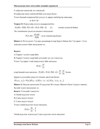 Магадлалын онол хичээлийн лекцийн хураангуй
 
Боловсруулсан багш: Н.Одон  Page 8 
С-хоёр ном хавтастай, нэг хавтасгүй
D-гурвуулаа хатуу хавтастай байх үзэгдлүүд болог.
Тэгвэл бидний сонирхож буй үзэгдэл А дараах нийлбэрээр тавигдана.
А=B+C+D
Теорем 5.1 Хэрэв хоёр үзэгдэл хамааралтай бол
 
( ) ( ) ( ) ( ) ( )ABPAPBAPBPABP // ⋅=⋅= (1) томъёо хүчинтэй байна.
Энэ томъёоноос үндэслэн нөхцөлт магадлалыг
( ) ( )
( )BP
ABP
BAP =/ гэсэн томъёогоор бодно.
Жишээ 1. Нэгэн нутагт 7-р сард дундажаар 6 өдөр бүрхэг байдаг бол 7-р сарын 1,2-нд
хоёуланд цэлмэг байх магадлалыг ол.
Бодолт.
A-7сарын 1 цэлмэг өдөр байх
В-7сарын 2 цэлмэг өдөр байх үзэгдлийг тус тус тэмдэглэе.
Тэгвэл 7-р сарын 1-ний өдөр цэлмэг байх магадлал
( )
31
25
=AP
учир бидний олох магадлал ( ) ( ) ( )
30
24
31
25
/ ⋅=⋅= ABPAPAВP болно.
Дурын n үзэгдлийн хувьд (1) томъёог өргөтгөж болно.
( ) ( ) ( ) ( ) ( )12112312121 ../..///.. −= nnn AAAAPAAAPAAPAPAAAP
Жишээ 2. Оюутан шалгалтын 25 асуултын 20-г мэднэ. Шалгагч багш 3 асуулт тавихад
бүгдийг мэдэх магадлалыг ол.
Бодолт. Үзэгдлийг тэмдэглэе:
А-Эхний асуултыг мэдэх
В-2 дахь асуулт мэддэг
С-3 дахь асуулт мэддэг
Тэгвэл эхний асуултыг мэдэх магадлал:
( )
5
4
25
20
==AP
Эхний асуултыг мэдсэн үед 2 дахь асуултыг мэдэх магадлал:
 