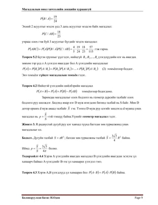 Магадлалын онол хичээлийн лекцийн хураангуй
 
Боловсруулсан багш: Н.Одон  Page 9 
( )
24
19
/ =ABP
Эхний 2 асуултыг мэдэх үед 3 дахь асуултыг мэдсэн байх магадлал:
( )
23
18
/ =ABCP
учраас олох гэж буй 3 асуултыг бүгдийг мэдэх магадлал:
( ) ( ) ( ) ( )
115
57
23
18
24
19
5
4
// =⋅⋅== ABCPABPAPABCP гэж гарна.
Теорем 5.2 Бүтэн группыг үүсгэдэг, нийцгүй үзэгдлүүдийн нэг нь явагдах
зөвхөн тэр үед л А үзэгдэл явагддаг бол А үзэгдлийн магадлалыг
иВBB ,...,, 21
( ) ( ) ( ) ( ) ( ) ( ) ( )nn BAPBPBAPBPBAPBPAP /...// 2211 +++= (2) томъёогоор боддог.
Энэ томъёог гүйцэт магадлалын томъёо гэдэг.
Теорем 4.2 Нийцтэй үзэгдлийн нийлбэрийн магадлал
( ) ( ) ( ) ( )ABPBPAPBAP −+=+ томъёогоор бодогдоно.
Заримдаа магадлалыг олох бодлого нь геометр дүрсийн талбайг олох
бодлого руу шилждэг. Бидэнд ямар нэг D муж өгөгдсөн бөгөөд талбай нь S байг. Мөн D
дотор орших d муж аваад талбайг S гэе. Тэгвэл D муж руу цэгийг шидэхэд d мужид унах
магадлал нь
S
S
p = -тэй тэнцүү байна.Үүнийг геометр магадлал гэдэг.
Жишээ 3. R радиустай дугуй руу цэг хаяхад түүнд багтсан зөв гурвалжинд унах
магадлалыг ол.
Бодолт. Дугуйн талбай ; батсан зөв гурвалжны талбай2
RS π= 2
4
33
RS = байна.
Иймд
π4
33
==
S
S
p болно.
Тодорхойлт 4.4 Хэрэв А үзэгдлийн явагдах магадлал В үзэгдлийн явагдсан эсэхээс үл
хамаарч байвал А-үзэгдлийг В-ээс үл хамаарах үзэгдэл гэнэ.
Теорем 4.3 Хэрэв А,В үзэгдлүүд үл хамаарах бол ( ) ( ) (BPAPBAP )⋅=⋅ байна.
 
 