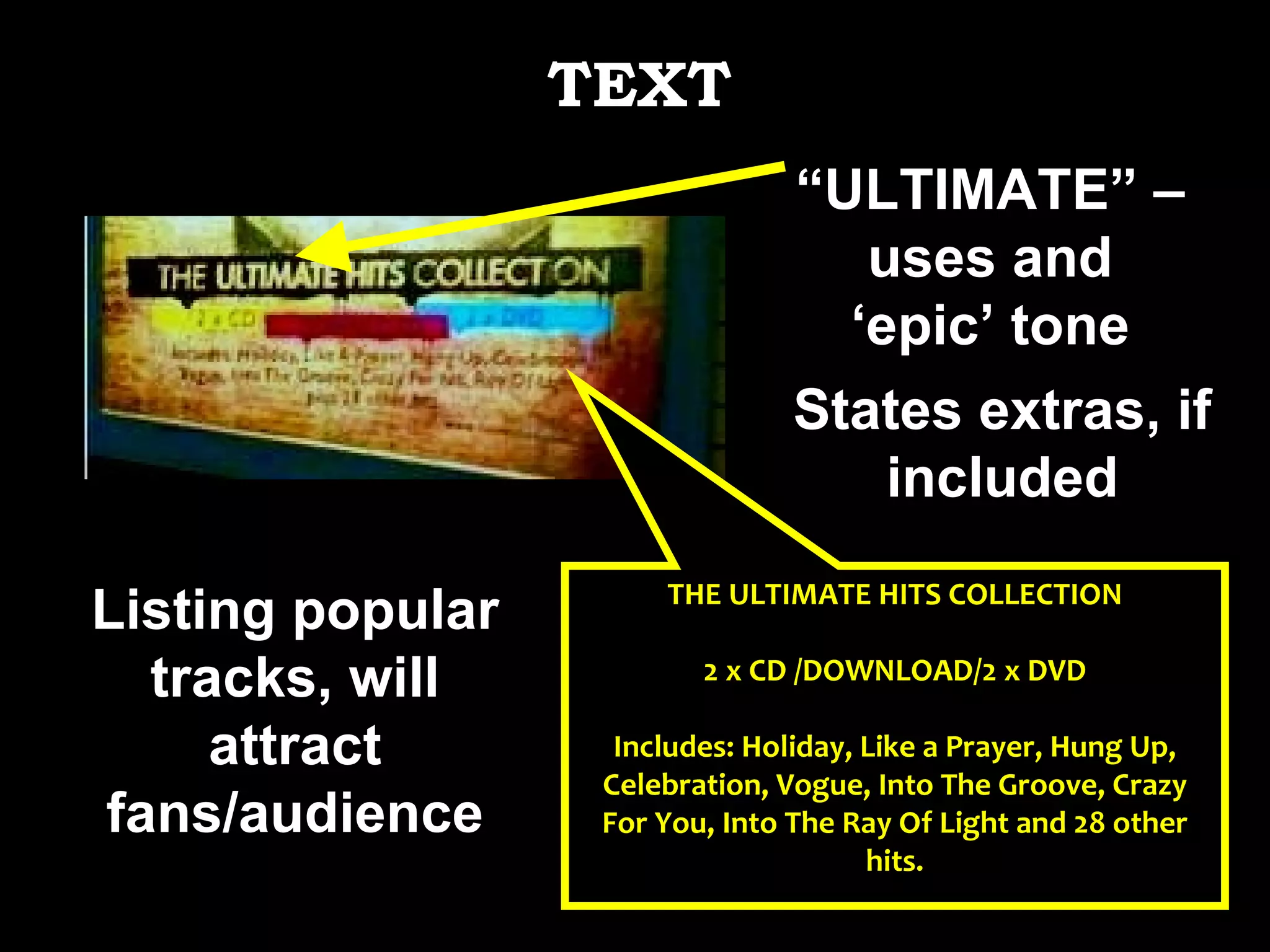 THE ULTIMATE HITS COLLECTION 2 x CD /DOWNLOAD/2 x DVD Includes: Holiday, Like a Prayer, Hung Up, Celebration, Vogue, Into The Groove, Crazy For You, Into The Ray Of Light and 28 other hits. States extras, if included Listing popular tracks, will attract fans/audience “ ULTIMATE” – uses and ‘epic’ tone TEXT 