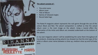 The advert consists of :
• The artist name
• Album cover
• Title of Album
• Names of released singles
• Record label logo
The Rated R magazine advert represents the rock genre through the use of the
colours Black and Red. The advert composition is crafted so that the actual
album cover is the main image on the advert. Using a teared effect the
information of the Artist and Album are revealed underneath at the bottom of
the advert.
In my own magazine advert I will be establishing the same them throughout all
my products. Analysing existing adverts has showed me that the shot type of the
artist or album cover varies between a close up, medium close up and full body
shot.
 