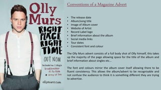 Conventions of a Magazine Advert
• The release date
• Album/song title
• Image of Album cover
• Website of Artist
• Record Label logo
• Brief information about the album
• Social media links
• Tour dates
• Consistent font and colour
The Olly Murs advert consists of a full body shot of Olly himself, this takes
up the majority of the page allowing space for the title of the album and
brief information about singles etc...
The font and colours mirror the album cover itself allowing there to be
fluent consistency. This allows the album/advert to be recognisable and
not confuse the audience to think it is something different they are trying
to advertise.
 
