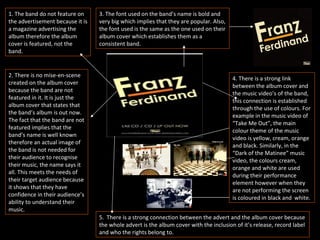 1. The band do not feature on the advertisement because it is a magazine advertising the album therefore the album cover is featured, not the band. 2. There is no mise-en-scene created on the album cover because the band are not featured in it. It is just the album cover that states that the band’s album is out now. The fact that the band are not featured implies that the band’s name is well known therefore an actual image of the band is not needed for their audience to recognise their music, the name says it all. This meets the needs of their target audience because it shows that they have confidence in their audience’s ability to understand their music. 3. The font used on the band’s name is bold and very big which implies that they are popular. Also, the font used is the same as the one used on their album cover which establishes them as a consistent band. 4. There is a strong link between the album cover and the music video’s of the band, this connection is established through the use of colours. For example in the music video of “Take Me Out”, the main colour theme of the music video is yellow, cream, orange and black. Similarly, in the “Dark of the Matinee” music video, the colours cream, orange and white are used during their performance element however when they are not performing the screen is coloured in black and  white. 5.  There is a strong connection between the advert and the album cover because the whole advert is the album cover with the inclusion of it’s release, record label and who the rights belong to. 