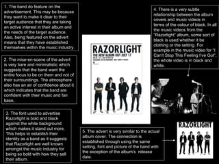 2. The mise-en-scene of the advert is very bare and minimalistic which suggests that the band want the entire focus to be on them and not of their surroundings. The atmosphere also has an air of confidence about it which indicates that the band are confident with their music and fan base, 3. The font used to advertise Razorlight is bold and black against the white background which makes it stand out more. This helps to establish their identity as a band as it suggests that Razorlight are well known amongst the music industry for being so bold with how they sell their album.  5. The advert is very similar to the actual album cover. The connection is established through using the same setting, font and picture of the band with the exception of the album’s  release date. 4. There is a very subtle relationship between the album covers and music videos in terms of the colour of black. In all the music videos from the “Razorlight” album, some sort of black is used whether it be clothing or the setting. For example in the music video for “I Can’t Stop This Feeling I’ve Got”, the whole video is in black and white. 1. The band do feature on the advertisement. This may be because they want to make it clear to their target audience that they are taking an active interest in their album and the needs of the target audience. Also, being featured on the advert means that they have established themselves within the music industry.  