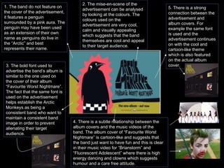 1. The band do not feature on the cover of the advertisement, it features a penguin surrounded by a pink aura. The penguin may have been used as an extension of their own name as penguins do live in the “Arctic” and best represents their name.  2. The mise-en-scene of the advertisement can be analysed by looking at the colours. The colours used on the advertisement are very cool, calm and visually appealing which suggests that the band themselves are cool and appeal to their target audience.  3. The bold font used to advertise the band’s album is similar to the one used on the cover of their album “Favourite Worst Nightmare”. The fact that the same font is used on the advertisement helps establish the Arctic Monkeys as being a consistent band who want to maintain a consistent band image in order to prevent alienating their target audience. 4. There is a subtle relationship between the album covers and the music videos of the band. The album cover of “Favourite Worst Nightmare” is cartoon-like and suggests that the band just want to have fun and this is clear in their music video for “Brianstorm” and “Fluorescent Adolescent” where there is high energy dancing and clowns which suggests humour and a care free attitude. 5. There is a strong connection between the advertisement and album covers. For example the same font is used and the advertisement continues on with the cool and cartoon-like theme which is also featured on the actual album cover. 