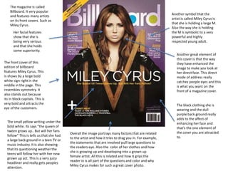 The magazine is called 
Billboard. It very popular 
and features many artists 
on its front covers. Such as 
Miley Cyrus. 
The front cover of this 
edition of billboard 
features Miley Cyrus. This 
is shows by a large bold 
white sign right in the 
middle in the page. This 
resembles symmetry. It 
also stands out because 
its in block capitals. This is 
very bold and attracts the 
eye of the customers. 
Another symbol that the 
artist is called Miley Cyrus is 
that she is holding a large M. 
Also the way she is holding 
the M Is symbolic to a very 
powerful and highly 
respected young adult. 
Her facial features 
show that she is 
being very serious 
and that she holds 
some superiority. 
Another great element of 
this cover is that the way 
they have enhanced the 
image to make you look at 
her direct face. This direct 
mode of address really 
catches people eyes and this 
is what you want on the 
front of a magazine cover. 
The black clothing she is 
wearing and the dull 
purple back ground really 
adds to the affect of 
enhancing her face and 
that’s the one element of 
the cover you are attracted 
to. 
The small yellow writing under the 
bold white. Its says “the queen of 
tween grows up.. But will her fans 
follow” This is tells us that she had 
a large back ground in a teen TV or 
music industry. It is also showing 
that its questioning weather the 
teens will follow her with her new 
grown up act. This is a very juicy 
headliner and really gets peoples 
attention. 
Overall the image portrays many factors that are related 
to the artist and how it tries to drag you in. For example, 
the statements that are involved pull large questions to 
the readers eye. Also the color of her clothes and how 
she is growing up and developing into a grown up 
female artist. All this is related and how it grips the 
reader in is all part of the questions and color and why 
Miley Cyrus makes for such a great cover photo. 
 