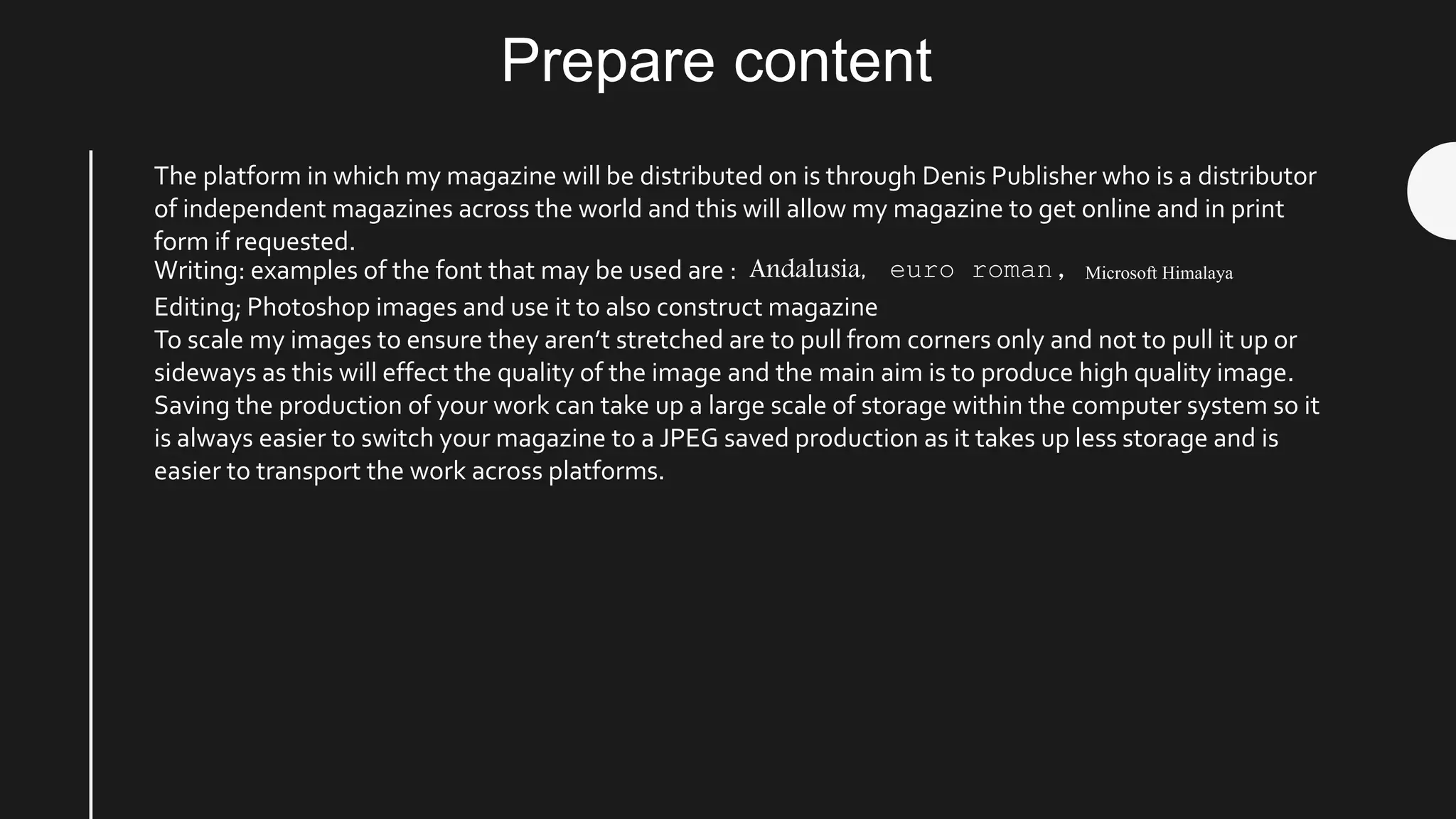 Prepare content
The platform in which my magazine will be distributed on is through Denis Publisher who is a distributor
of independent magazines across the world and this will allow my magazine to get online and in print
form if requested.
Writing: examples of the font that may be used are : Andalusia, euro roman, Microsoft Himalaya
Editing; Photoshop images and use it to also construct magazine
To scale my images to ensure they aren’t stretched are to pull from corners only and not to pull it up or
sideways as this will effect the quality of the image and the main aim is to produce high quality image.
Saving the production of your work can take up a large scale of storage within the computer system so it
is always easier to switch your magazine to a JPEG saved production as it takes up less storage and is
easier to transport the work across platforms.
 