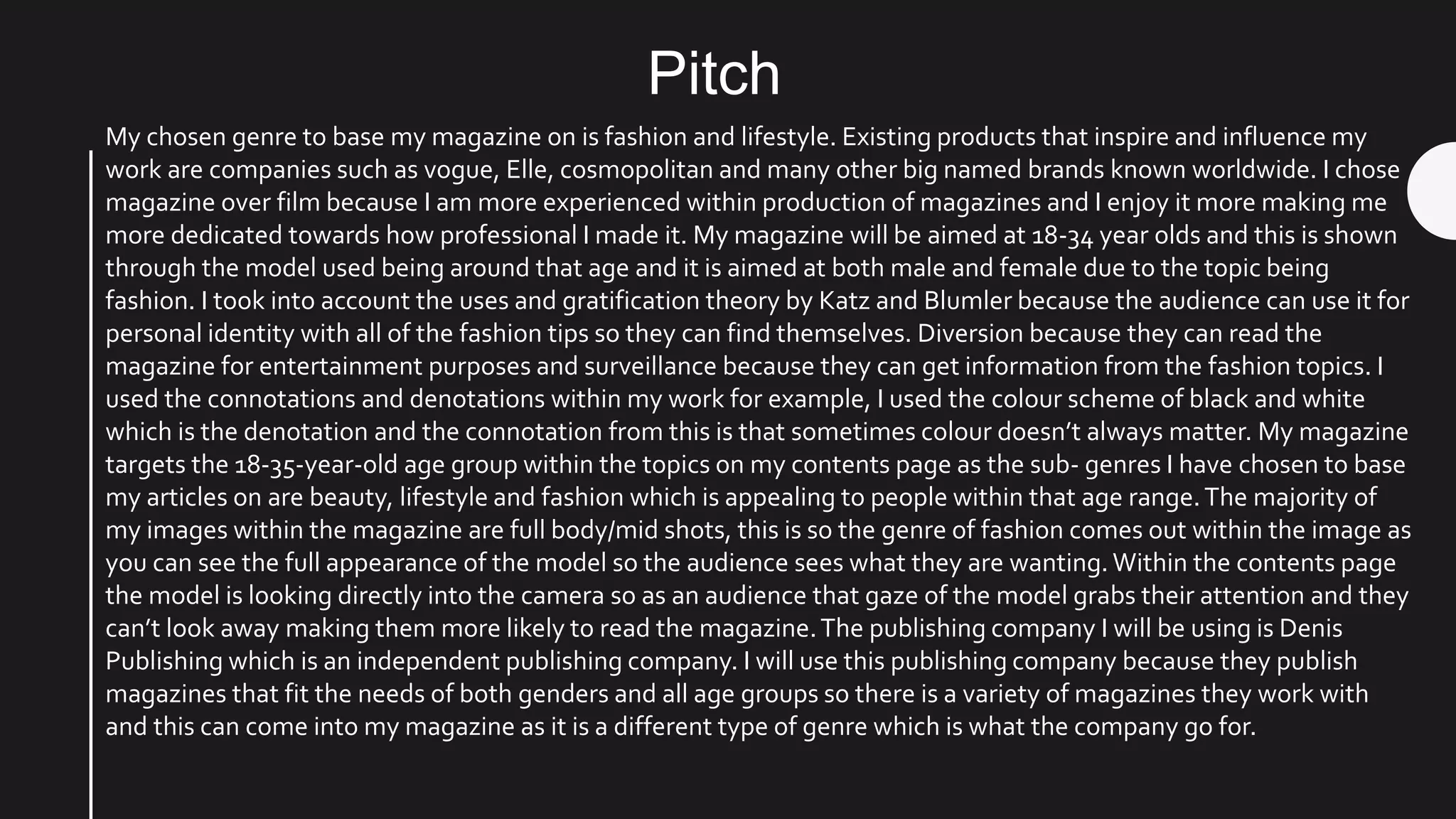 Pitch
My chosen genre to base my magazine on is fashion and lifestyle. Existing products that inspire and influence my
work are companies such as vogue, Elle, cosmopolitan and many other big named brands known worldwide. I chose
magazine over film because I am more experienced within production of magazines and I enjoy it more making me
more dedicated towards how professional I made it. My magazine will be aimed at 18-34 year olds and this is shown
through the model used being around that age and it is aimed at both male and female due to the topic being
fashion. I took into account the uses and gratification theory by Katz and Blumler because the audience can use it for
personal identity with all of the fashion tips so they can find themselves. Diversion because they can read the
magazine for entertainment purposes and surveillance because they can get information from the fashion topics. I
used the connotations and denotations within my work for example, I used the colour scheme of black and white
which is the denotation and the connotation from this is that sometimes colour doesn’t always matter. My magazine
targets the 18-35-year-old age group within the topics on my contents page as the sub- genres I have chosen to base
my articles on are beauty, lifestyle and fashion which is appealing to people within that age range.The majority of
my images within the magazine are full body/mid shots, this is so the genre of fashion comes out within the image as
you can see the full appearance of the model so the audience sees what they are wanting.Within the contents page
the model is looking directly into the camera so as an audience that gaze of the model grabs their attention and they
can’t look away making them more likely to read the magazine.The publishing company I will be using is Denis
Publishing which is an independent publishing company. I will use this publishing company because they publish
magazines that fit the needs of both genders and all age groups so there is a variety of magazines they work with
and this can come into my magazine as it is a different type of genre which is what the company go for.
 