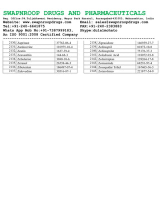 SWAPNROOP DRUGS AND PHARMACEUTICALS
Reg. Office:04,Tuljabhawani Residency, Mayur Park Harsool, Aurangabad-431003, Maharashtra, India
Website: www.swapnroopdrugs.com Email: sales@swapnroopdrugs.com
Tel:+91-240-6641875 FAX:+91-240-2383883
Whats App Mob No:+91-7387999183, Skype:dulalmohato
An ISO 9001:2008 Certified Company
---------------------------------------------------------------------
2130. Zaprinast 37762-06-4
2131. Zardaverine 101975-10-4
2132. Zeatin 1637-39-4
2133. Zeaxanthin 144-68-3
2134. Zebularine 3690-10-6.
2135. Zeranol 26538-44-3
2136. Zibotentan 186497-07-4
2137. Zidovudine 30516-87-1
2138. Ziprasidone 146939-27-7
2139. Zofenopril 81872-10-8
2140. Zofenoprilat 75176-37-3
2141. Zoledronic Acid 118072-93-8
2142. Zolmitriptan 139264-17-8
2143. Zonisamide 68291-97-4
2144. Zosuquidar Trihcl 167465-36-3
2145. Zotarolimus 221877-54-9
 