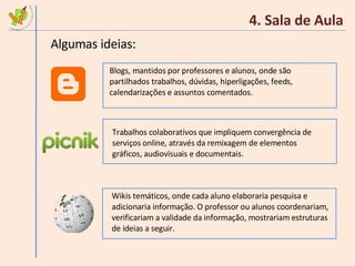 4. Sala de Aula Algumas ideias: Blogs, mantidos por professores e alunos, onde são partilhados trabalhos, dúvidas, hiperligações, feeds, calendarizações e assuntos comentados. Trabalhos colaborativos que impliquem convergência de serviços online, através da remixagem de elementos gráficos, audiovisuais e documentais. Wikis temáticos, onde cada aluno elaboraria pesquisa e adicionaria informação. O professor ou alunos coordenariam, verificariam a validade da informação, mostrariam estruturas de ideias a seguir. 
