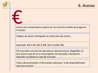 6. Acesso Acesso aos computadores poderá ser nos mesmos moldes do programa E-Escolas. Códigos de acesso interligados às matrículas dos alunos. Aquisição: ASE A 0€, ASE B 20€, Sem escalão 50€. Pré-inscrições em sites de operadoras: desnecessárias. Magalhães só terá acesso web 3G se os encarregados de educação o desejarem. Operador escolhido no acto de inscrição. Toda a documentação e informações adicionais  serão disponibilizadas logo que possível. € 