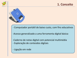 1. Conceito Computador portátil de baixo custo, com fins educativos Acesso generalizado a uma ferramenta digital básica Caderno de notas digital com potencial multimédia Exploração de conteúdos digitais Ligação em rede 