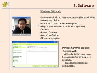 3. Software Windows XP inclui: Software incluído no sistema operativo (Notepad, Write, MovieMaker, Paint) Office 2007 (Word, Excel, Powerpoint) Play Camera (controla a câmara incorporada) Tuxpaint Parents Carefree Conteúdos Digitais XP sem adaptações. Parents Carefree  controla: Acesso à Web Utilização de Software (pode bloquear/controlar tempo de utilização) Horários de utilização do computador. 