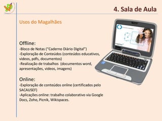 4. Sala de Aula Usos do Magalhães Offline: Bloco de Notas (“Caderno Diário Digital”) Exploração de Conteúdos (conteúdos educativos, videos, pdfs, documentos) Realização de trabalhos  (documentos word, apresentações, videos, imagens) Online: Exploração de conteúdos online (certificados pelo SACAUSEF) Aplicações online: trabalho colaborativo via Google Docs, Zoho, Picnik, Wikispaces. 