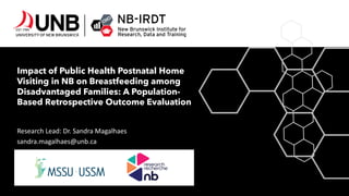 Impact of Public Health Postnatal Home
Visiting in NB on Breastfeeding among
Disadvantaged Families: A Population-
Based Retrospective Outcome Evaluation
Research Lead: Dr. Sandra Magalhaes
sandra.magalhaes@unb.ca
 