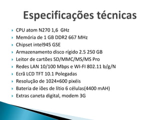 CPU atom N270 1,6  GHzMemória de 1 GB DDR2 667 MHzChipset intel945 GSEArmazenamento disco rígido 2.5 250 GBLeitor de cartões SD/MMC/MS/MS ProRedes LAN 10/100 Mbps e WI-FI 802.11 b/g/NEcrã LCD TFT 10.1 Polegadas Resolução de 1024×600 pixéisBateria de iões de lítio 6 células(4400 mAH)Extras caneta digital, modem 3GEspecificações técnicas