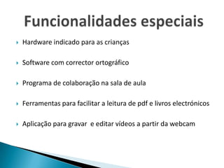 Hardware indicado para as criançasSoftware com corrector ortográficoPrograma de colaboração na sala de aulaFerramentas para facilitar a leitura de pdf e livros electrónicosAplicação para gravar  e editar vídeos a partir da webcam Funcionalidades especiais