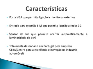 Porta VGA que permite ligação a monitores externosEntrada para o cartão SIM que permite ligação a redes 3GSensor de luz que permite acertar automaticamente a luminosidade do ecrãTotalmente desenhado em Portugal pela empresa CEIIA(Centro para a excelência e inovação na industria automóvel)Características