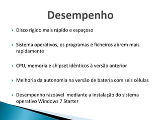 Disco rígido mais rápido e espaçosoSistema operativos, os programas e ficheiros abrem mais rapidamenteCPU, memoria e chipset idênticos à versão anteriorMelhoria da autonomia na versão de bateria com seis célulasDesempenho razoável  mediante a instalação do sistema operativo Windows 7 StarterDesempenho