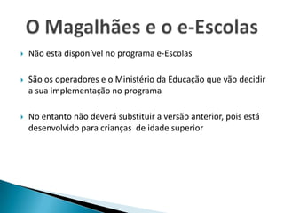 Não esta disponível no programa e-EscolasSão os operadores e o Ministério da Educação que vão decidir a sua implementação no programaNo entanto não deverá substituir a versão anterior, pois está desenvolvido para crianças  de idade superiorO Magalhães e o e-Escolas