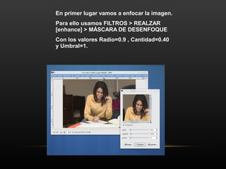 En primer lugar vamos a enfocar la imagen.
Para ello usamos FILTROS > REALZAR
[enhance] > MÁSCARA DE DESENFOQUE
Con los valores Radio=0.9 , Cantidad=0.40
y Umbral=1.
 
