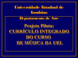 Universidade E
stadual de
L
ondrina
Departamento de Arte

Projeto Piloto:
CURRÍCULO INTEGRADO
DO CURSO
DE MÚSICA DA UEL

 