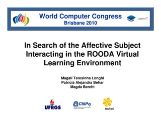 World Computer Congress
           Brisbane 2010



In Search of the Affective Subject
 Interacting in the ROODA Virtual
      Learning Environment
          Magalí Teresinha Longhi
          Patrícia Alejandra Behar
               Magda Bercht
 