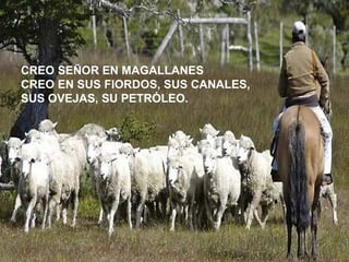 CREO SEÑOR EN MAGALLANES
CREO EN SUS FIORDOS, SUS CANALES,
SUS OVEJAS, SU PETRÓLEO.
 