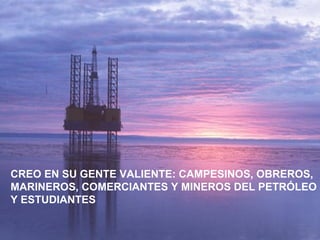 CREO EN SU GENTE VALIENTE: CAMPESINOS, OBREROS,
MARINEROS, COMERCIANTES Y MINEROS DEL PETRÓLEO
Y ESTUDIANTES
 