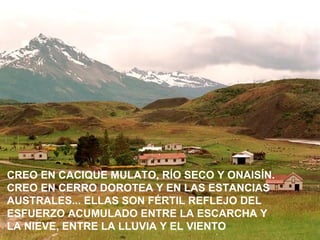 CREO EN CACIQUE MULATO, RÍO SECO Y ONAISÍN.
CREO EN CERRO DOROTEA Y EN LAS ESTANCIAS
AUSTRALES... ELLAS SON FÉRTIL REFLEJO DEL
ESFUERZO ACUMULADO ENTRE LA ESCARCHA Y
LA NIEVE, ENTRE LA LLUVIA Y EL VIENTO
 