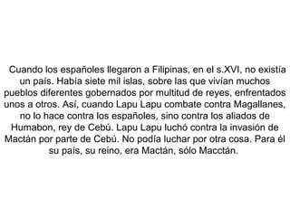 Cuando los españoles llegaron a Filipinas, en el s.XVI, no existía
un país. Había siete mil islas, sobre las que vivían muchos
pueblos diferentes gobernados por multitud de reyes, enfrentados
unos a otros. Así, cuando Lapu Lapu combate contra Magallanes,
no lo hace contra los españoles, sino contra los aliados de
Humabon, rey de Cebú. Lapu Lapu luchó contra la invasión de
Mactán por parte de Cebú. No podía luchar por otra cosa. Para él
su país, su reino, era Mactán, sólo Macctán.
 