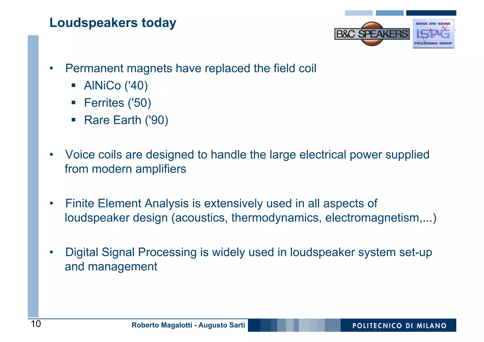 Loudspeakers today


     •  Permanent magnets have replaced the field coil
         §  AlNiCo ('40)
         §  Ferrites ('50)
         §  Rare Earth ('90)

     •  Voice coils are designed to handle the large electrical power supplied
        from modern amplifiers

     •  Finite Element Analysis is extensively used in all aspects of
        loudspeaker design (acoustics, thermodynamics, electromagnetism,...)

     •  Digital Signal Processing is widely used in loudspeaker system set-up
        and management



10                  Roberto Magalotti - Augusto Sarti
 