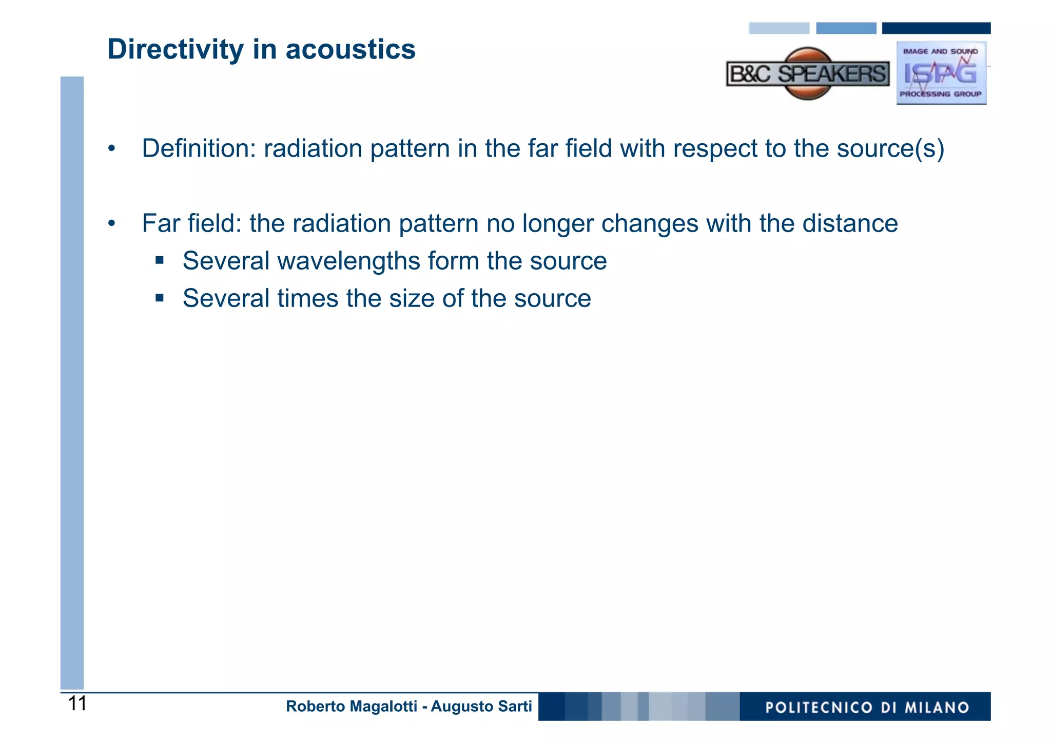 Directivity in acoustics


     •  Definition: radiation pattern in the far field with respect to the source(s)

     •  Far field: the radiation pattern no longer changes with the distance
         §  Several wavelengths form the source
         §  Several times the size of the source




11                   Roberto Magalotti - Augusto Sarti
 